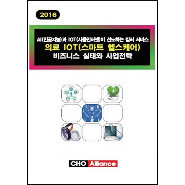[CHO Alliance]의료 IOT(스마트 헬스케어) 비즈니스 실태와 사업전략(2016):AI(인공지능)과 IOT(사물인터넷)이 선도하는 킬러 서비스_CHO Alliance 편집부_2016, CHO Alliance