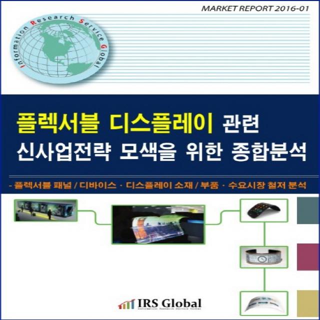 플렉서블 디스플레이 관련 신사업전략 모색을 위한 종합분석:플레서블 패널 디바이스 디스플레이 소재 부품 수요시장 철저 분석, IRS Global